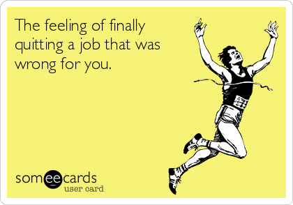 The feeling of finally
quitting a job that was
wrong for you.