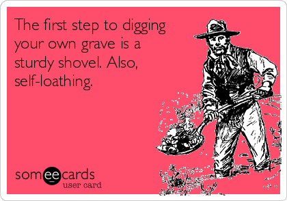 The first step to digging
your own grave is a
sturdy shovel. Also,
self-loathing. 