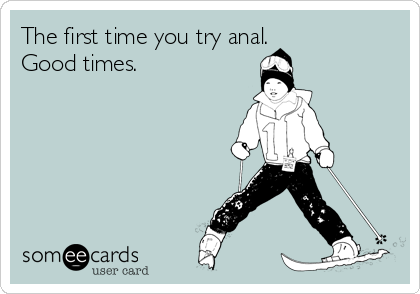 The first time you try anal. 
Good times.