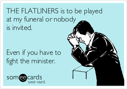 THE FLATLINERS is to be played 
at my funeral or nobody 
is invited.


Even if you have to
fight the minister.