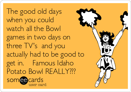 The good old days
when you could
watch all the Bowl
games in two days on
three TV's  and you
actually had to be good to
get in.    Famous Idaho
Potato Bowl REALLY???