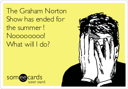 The Graham Norton
Show has ended for
the summer !
Noooooooo!
What will I do?