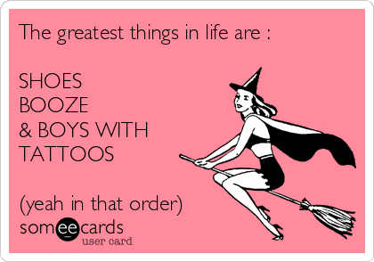 The greatest things in life are :

SHOES
BOOZE
& BOYS WITH
TATTOOS

(yeah in that order)