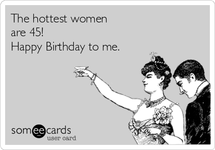 The hottest women 
are 45! 
Happy Birthday to me.