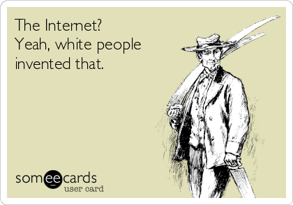 The Internet? 
Yeah, white people
invented that.