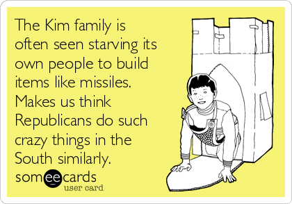 The Kim family is
often seen starving its
own people to build
items like missiles.
Makes us think
Republicans do such
crazy things in the
South similarly.