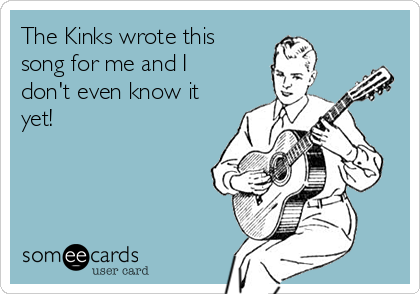 The Kinks wrote this
song for me and I
don't even know it
yet!