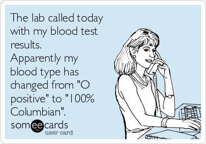 The lab called today
with my blood test
results.
Apparently my
blood type has
changed from "O
positive" to "100%
Columbian".