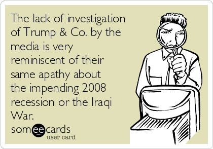 The lack of investigation
of Trump & Co. by the
media is very
reminiscent of their
same apathy about
the impending 2008
recession or the Iraqi
War.