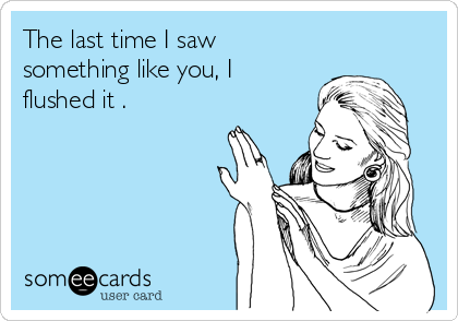 The last time I saw
something like you, I 
flushed it .