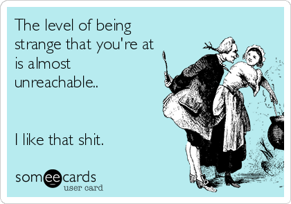 The level of being
strange that you're at
is almost
unreachable..


I like that shit. 