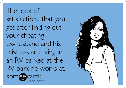 The look of
satisfaction....that you
get after finding out
your cheating
ex-husband and his
mistress are living in
an RV parked at the
RV park he works at.