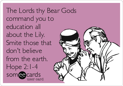 The Lords thy Bear Gods
command you to
education all
about the Lily.
Smite those that
don't believe
from the earth.
Hope 2:1-4