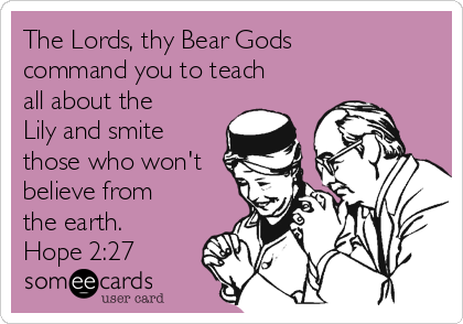 The Lords, thy Bear Gods
command you to teach
all about the
Lily and smite
those who won't
believe from
the earth.
Hope 2:27