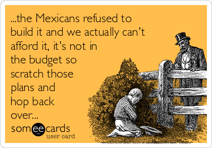 ...the Mexicans refused to
build it and we actually can't
afford it, it's not in
the budget so
scratch those
plans and
hop back
over...