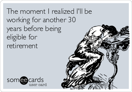 The moment I realized I'll be
working for another 30
years before being
eligible for
retirement 