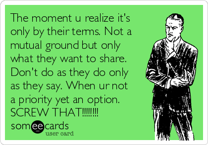 The moment u realize it's
only by their terms. Not a
mutual ground but only
what they want to share.
Don't do as they do only
as they say. When ur not
a priority yet an option.
SCREW THAT!!!!!!!!