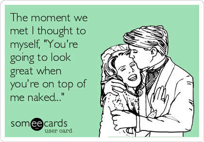 The moment we
met I thought to
myself, "You're
going to look
great when
you're on top of
me naked..."