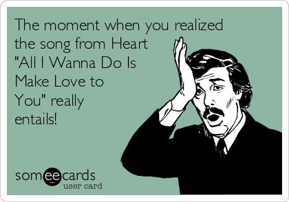 The moment when you realized
the song from Heart
"All I Wanna Do Is
Make Love to
You" really
entails!