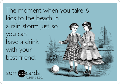 The moment when you take 6
kids to the beach in
a rain storm just so
you can
have a drink
with your
best friend.