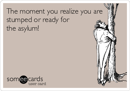 The moment you realize you are
stumped or ready for
the asylum!