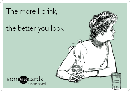 The more I drink, 

the better you look.