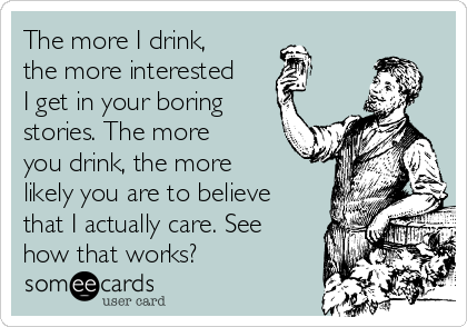 The more I drink,
the more interested
I get in your boring
stories. The more
you drink, the more
likely you are to believe
that I actually care. See
how that works?