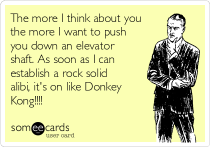 The more I think about you
the more I want to push
you down an elevator
shaft. As soon as I can
establish a rock solid
alibi, it's on like Donkey
Kong!!!!