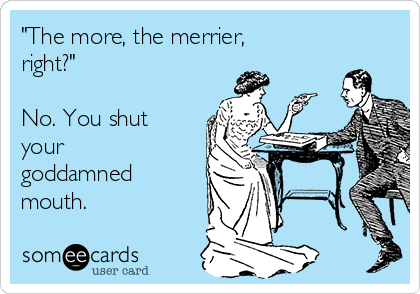 "The more, the merrier,
right?"

No. You shut
your
goddamned
mouth.