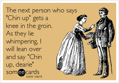 The next person who says
"Chin up" gets a
knee in the groin.
As they lie
whimpering, I
will lean over
and say "Chin
up, dearie"