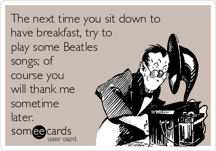 The next time you sit down to
have breakfast, try to
play some Beatles
songs; of
course you
will thank me
sometime
later.