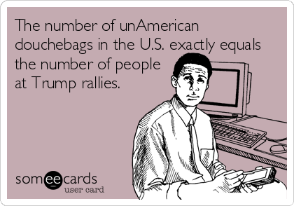 The number of unAmerican
douchebags in the U.S. exactly equals
the number of people
at Trump rallies. 