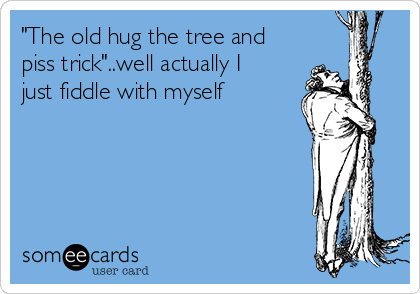 "The old hug the tree and
piss trick"..well actually I
just fiddle with myself