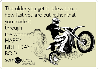 The older you get it is less about
how fast you are but rather that
you made it
through
the woops.
HAPPY
BIRTHDAY 
BOO