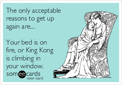 The only acceptable
reasons to get up
again are....

Your bed is on
fire, or King Kong
is climbing in
your window. 