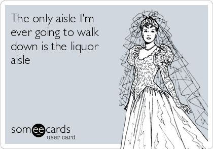 The only aisle I'm
ever going to walk
down is the liquor
aisle