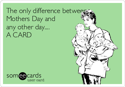 The only difference between
Mothers Day and
any other day....
A CARD