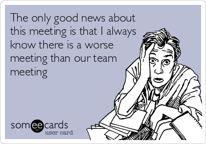 The only good news about
this meeting is that I always
know there is a worse
meeting than our team
meeting