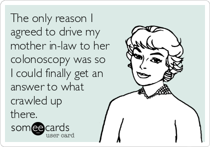 The only reason I
agreed to drive my
mother in-law to her
colonoscopy was so
I could finally get an
answer to what
crawled up
there.