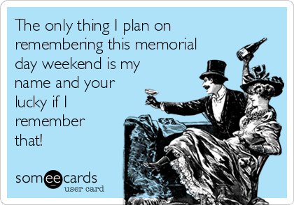 The only thing I plan on
remembering this memorial
day weekend is my
name and your
lucky if I
remember
that!