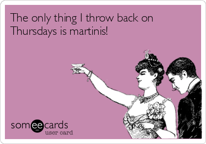 The only thing I throw back on
Thursdays is martinis! 