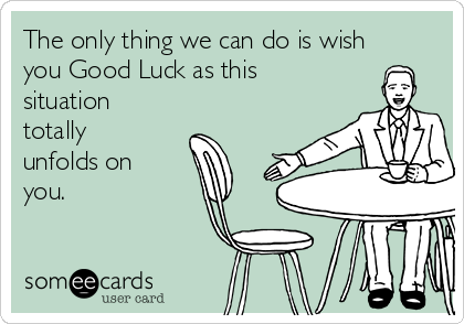 The only thing we can do is wish
you Good Luck as this
situation
totally
unfolds on
you.