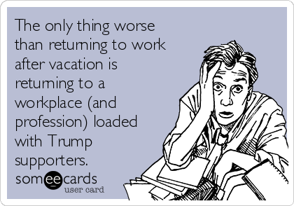 The only thing worse
than returning to work
after vacation is
returning to a
workplace (and
profession) loaded
with Trump
supporters.  