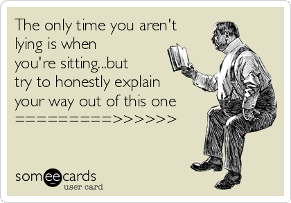 The only time you aren't
lying is when
you're sitting...but
try to honestly explain
your way out of this one 
=========>>>>>>