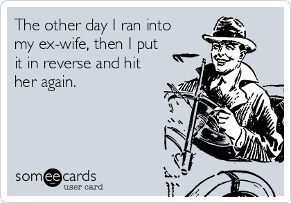 The other day I ran into
my ex-wife, then I put
it in reverse and hit
her again.