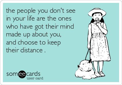 the people you don't see
in your life are the ones
who have got their mind
made up about you, 
and choose to keep
their distance .