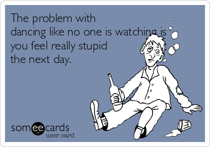 The problem with
dancing like no one is watching is
you feel really stupid
the next day.