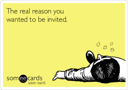 The real reason you 
wanted to be invited.