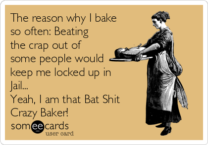 The reason why I bake
so often: Beating
the crap out of
some people would
keep me locked up in
Jail...
Yeah, I am that Bat Shit
Crazy Baker!