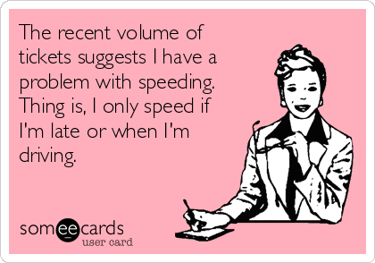 The recent volume of
tickets suggests I have a
problem with speeding. 
Thing is, I only speed if
I'm late or when I'm
driving.